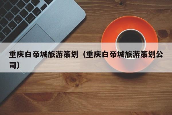 买球-重庆白帝城旅游策划（重庆白帝城旅游策划公司）